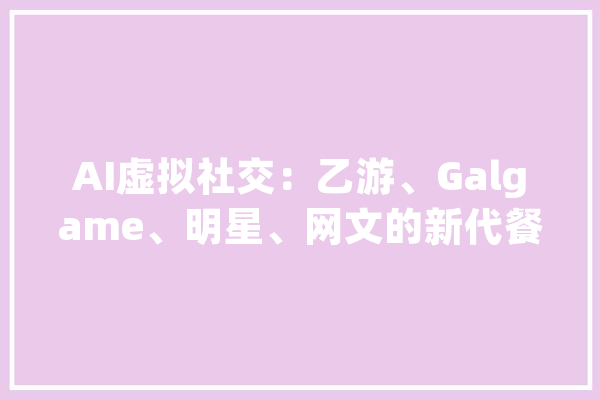 AI虚拟社交：乙游、Galgame、明星、网文的新代餐？_社交_智能 AI快讯