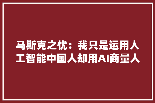 马斯克之忧：我只是运用人工智能中国人却用AI商量人类的思惟_人类_中国人 绘影字幕