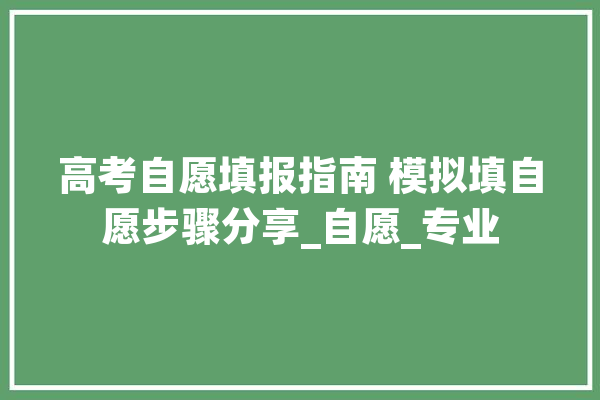 高考自愿填报指南 模拟填自愿步骤分享_自愿_专业