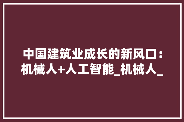 中国建筑业成长的新风口：机械人+人工智能_机械人_建筑 AI简讯
