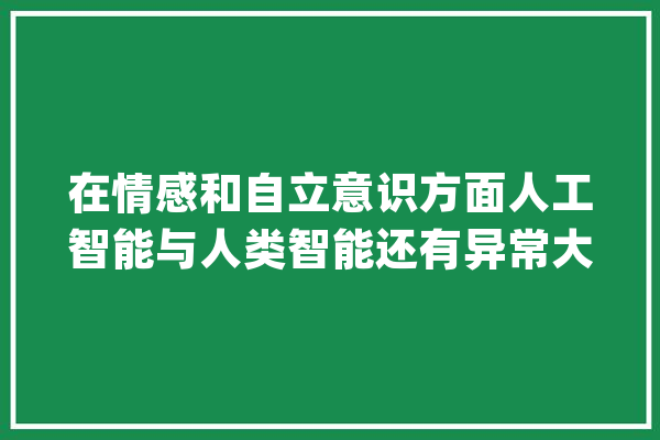 在情感和自立意识方面人工智能与人类智能还有异常大年夜的差距_人工智能_我国 AI快讯