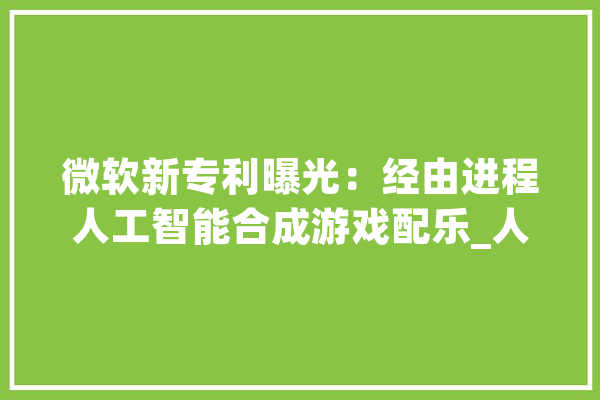微软新专利曝光：经由进程人工智能合成游戏配乐_人工智能_音频 AI简讯