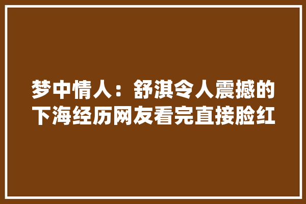 梦中情人：舒淇令人震撼的下海经历网友看完直接脸红_本身的_之路 科技快讯