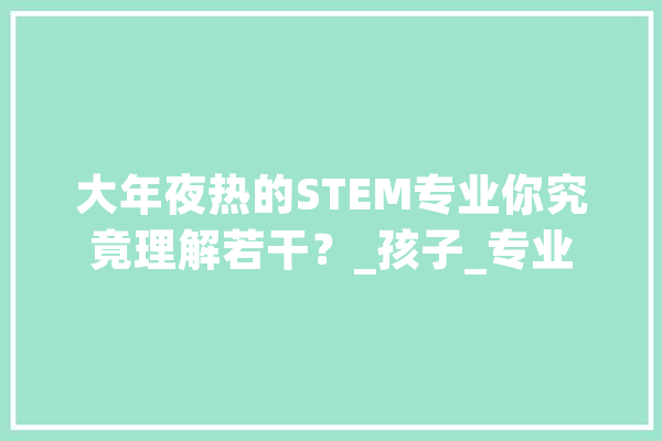 大年夜热的STEM专业你究竟理解若干？_孩子_专业 科技快讯