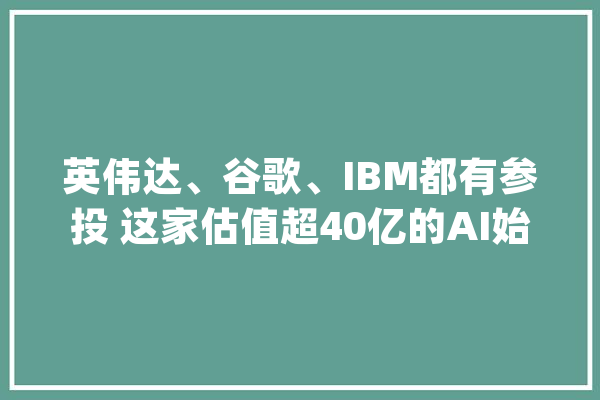 英伟达、谷歌、IBM都有参投 这家估值超40亿的AI始创什么来头？_英伟_亚马逊 AI简讯