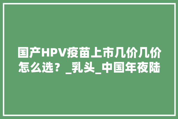 国产HPV疫苗上市几价几价怎么选？_乳头_中国年夜陆 绘影字幕