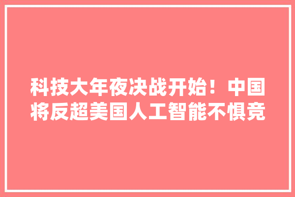 科技大年夜决战开始！中国将反超美国人工智能不惧竞争_人工智能_美国 智能写作