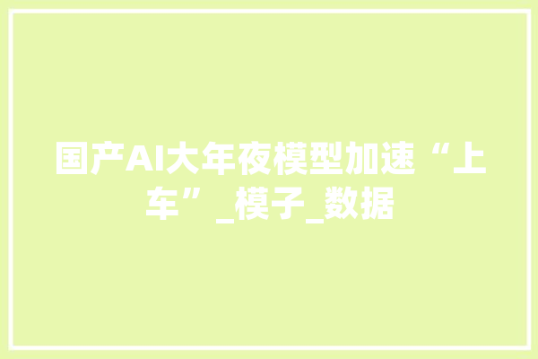 国产AI大年夜模型加速“上车”_模子_数据 科技快讯