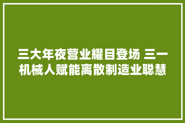 三大年夜营业耀目登场 三一机械人赋能离散制造业聪慧转型_三一_智能 计算机