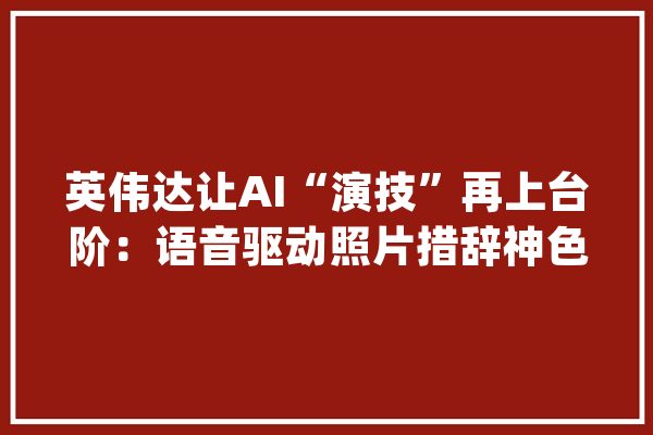 英伟达让AI“演技”再上台阶：语音驱动照片措辞神色狠狠拿捏_面部_视频
