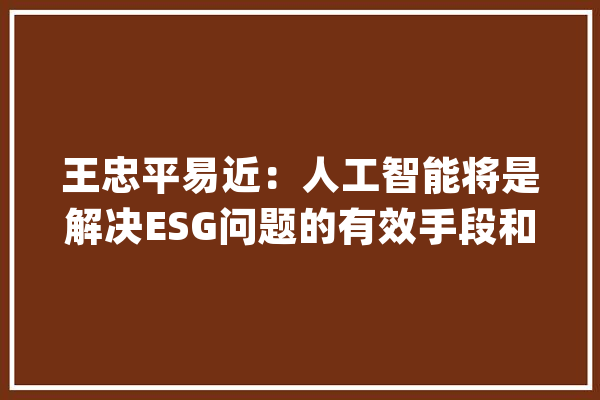 王忠平易近：人工智能将是解决ESG问题的有效手段和数字化应用_模子_企业 智能问答