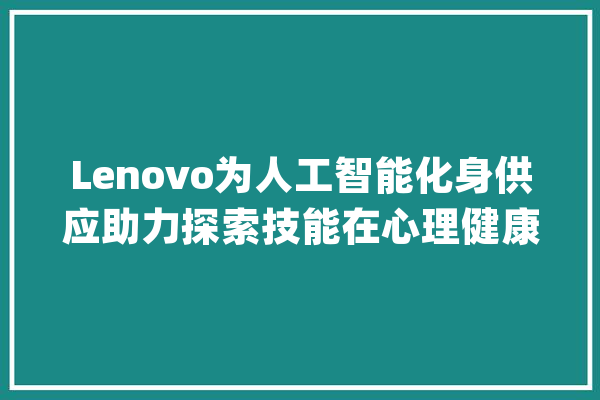Lenovo为人工智能化身供应助力探索技能在心理健康中的浸染_世代_人工智能