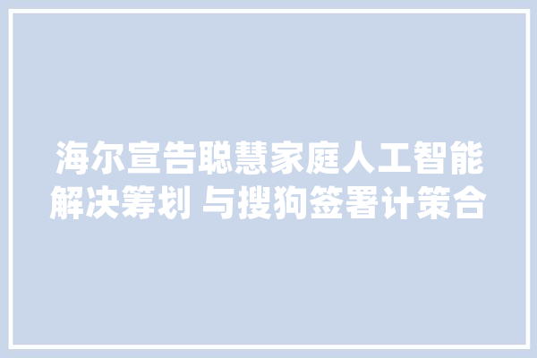 海尔宣告聪慧家庭人工智能解决筹划 与搜狗签署计策合作_人工智能_聪明 计算机