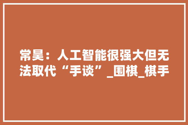 常昊：人工智能很强大但无法取代“手谈”_围棋_棋手
