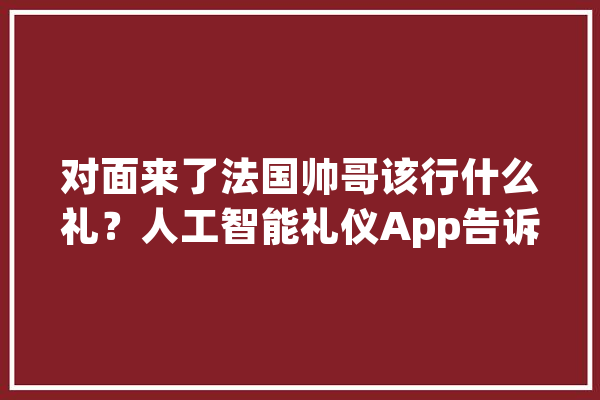 对面来了法国帅哥该行什么礼？人工智能礼仪App告诉你_礼节_全球