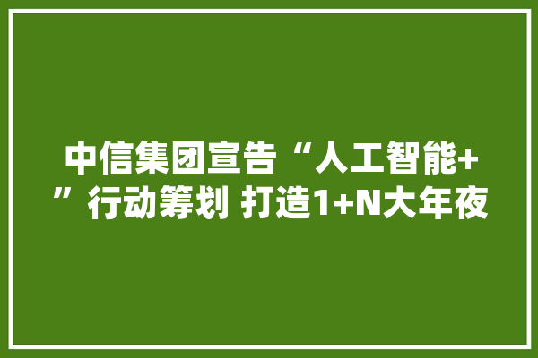 中信集团宣告“人工智能+”行动筹划 打造1+N大年夜模型生态_中信_模子