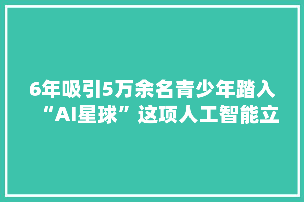 6年吸引5万余名青少年踏入“AI星球”这项人工智能立异大年夜赛颁奖_青少年_上海市