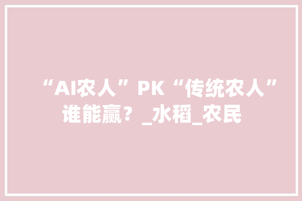 “AI农人”PK“传统农人”谁能赢？_水稻_农民 科技快讯