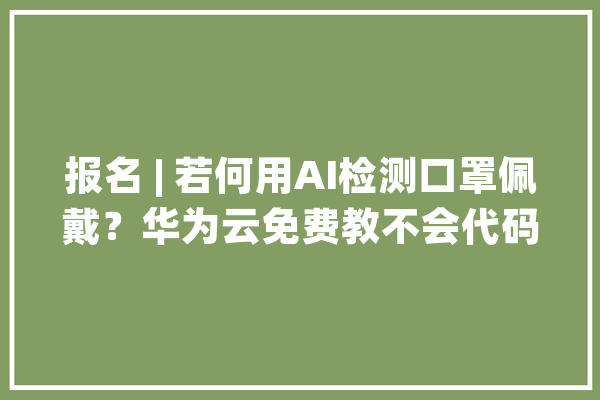 报名 | 若何用AI检测口罩佩戴？华为云免费教不会代码也能学会_华为_口罩 文字写作
