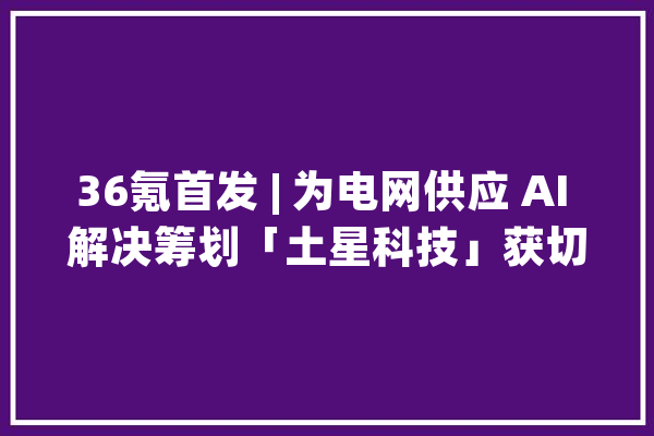 36氪首发 | 为电网供应 AI 解决筹划「土星科技」获切切元 Pre-A 融资_电网_公司 云服务