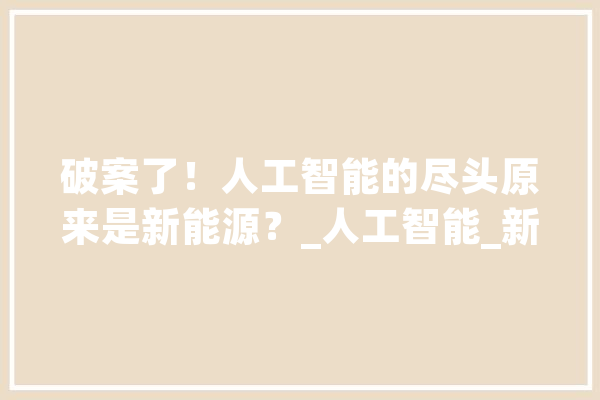 破案了！人工智能的尽头原来是新能源？_人工智能_新能源 AI简讯