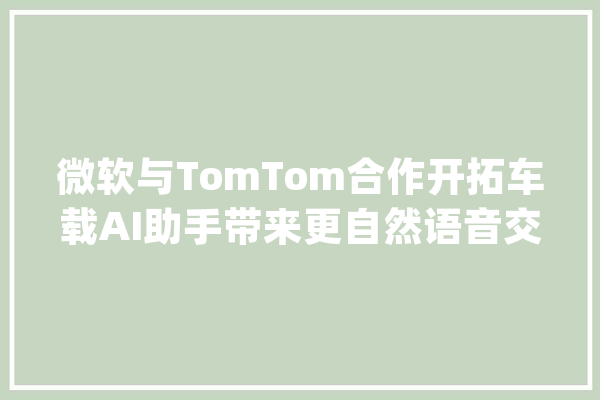微软与TomTom合作开拓车载AI助手带来更自然语音交互_微软_驾驶者 科技快讯