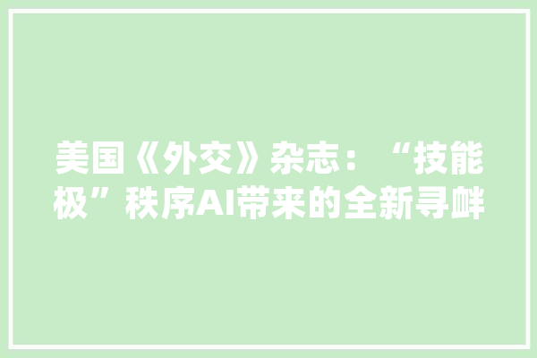 美国《外交》杂志：“技能极”秩序AI带来的全新寻衅_技巧_世界