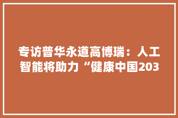 专访普华永道高博瑞：人工智能将助力“健康中国2030”促进医药家当成长_人工智能_医疗