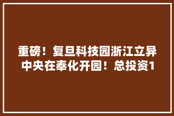 重磅！复旦科技园浙江立异中央在奉化开园！总投资190亿元的项目签约_家当_复旦 计算机