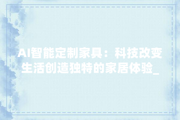 AI智能定制家具：科技改变生活创造独特的家居体验_人工智能_家居 AI简讯