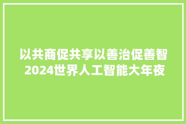 以共商促共享以善治促善智 2024世界人工智能大年夜会终结_人工智能_上海 文字写作