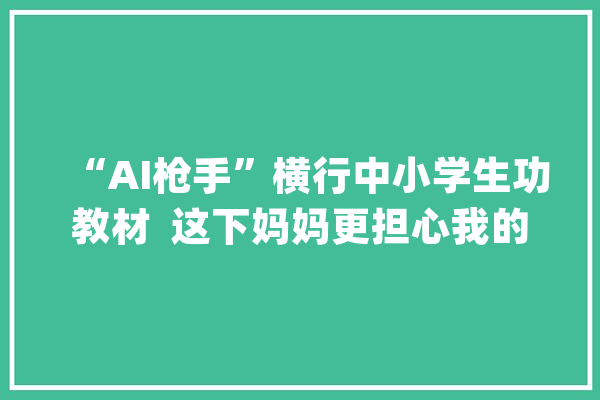 “AI枪手”横行中小学生功教材  这下妈妈更担心我的进修了！_功课_学生 科技快讯