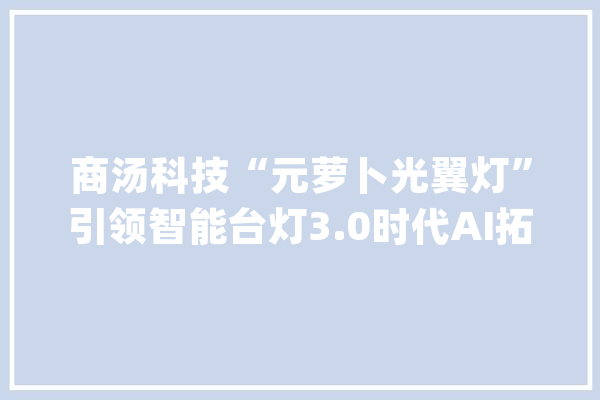 商汤科技“元萝卜光翼灯”引领智能台灯3.0时代AI拓宽家庭应用场景_萝卜_孩子