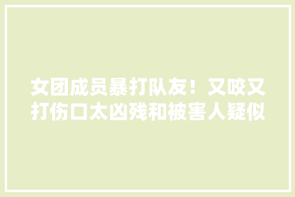 女团成员暴打队友！又咬又打伤口太凶残和被害人疑似正在恋爱中_都是_手臂 AI简讯