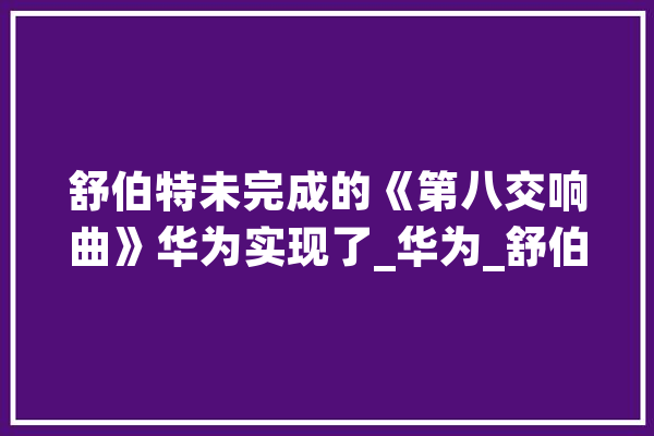 舒伯特未完成的《第八交响曲》华为实现了_华为_舒伯特 计算机
