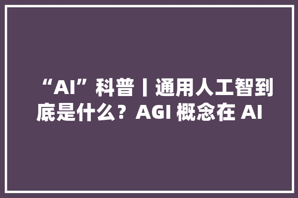 “AI”科普丨通用人工智到底是什么？AGI 概念在 AI 界的演化史_人工智能_智能 智能助手