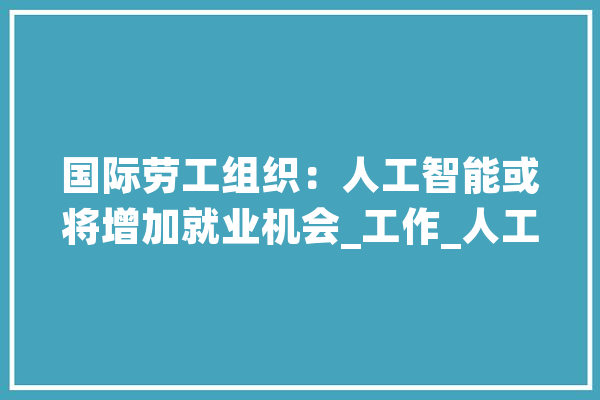 国际劳工组织：人工智能或将增加就业机会_工作_人工智能