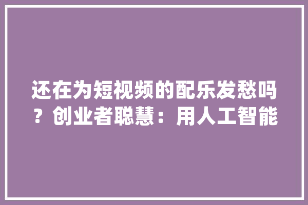 还在为短视频的配乐发愁吗？创业者聪慧：用人工智能帮你“一键生成”专属配乐_人工智能_团队 智能写作