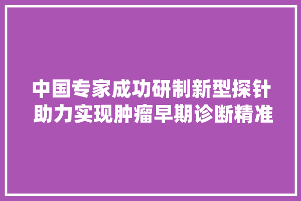 中国专家成功研制新型探针 助力实现肿瘤早期诊断精准、“可视化”_荧光_探针 AI简讯
