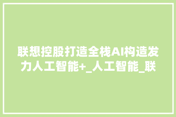 联想控股打造全栈AI构造发力人工智能+_人工智能_联想