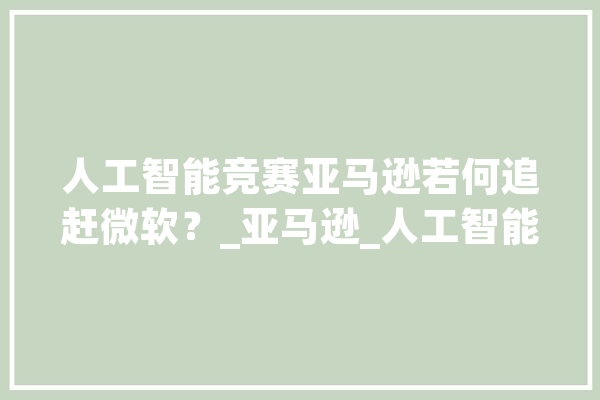 人工智能竞赛亚马逊若何追赶微软？_亚马逊_人工智能 智能写作