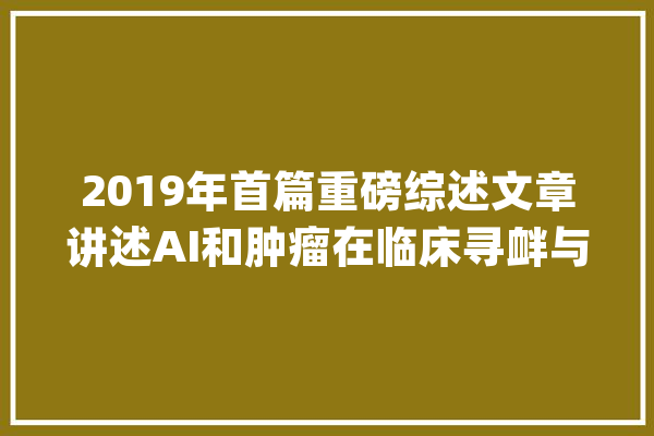 2019年首篇重磅综述文章讲述AI和肿瘤在临床寻衅与应用_癌症_人工智能 AI简讯