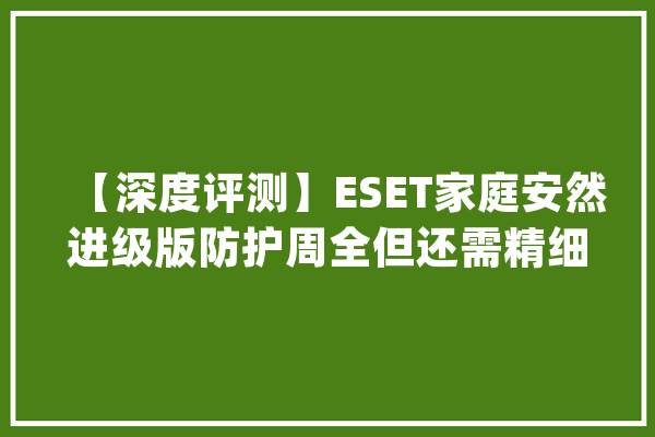【深度评测】ESET家庭安然进级版防护周全但还需精细化体验_你可以_文件