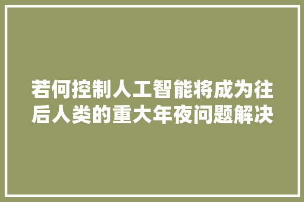 若何控制人工智能将成为往后人类的重大年夜问题解决方法出乎猜想_人工智能_人类 绘影字幕