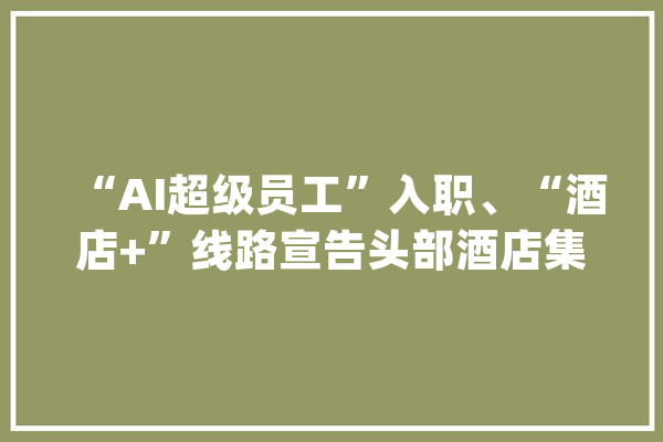 “AI超级员工”入职、“酒店+”线路宣告头部酒店集团推立异举措吸客_锦江_酒店