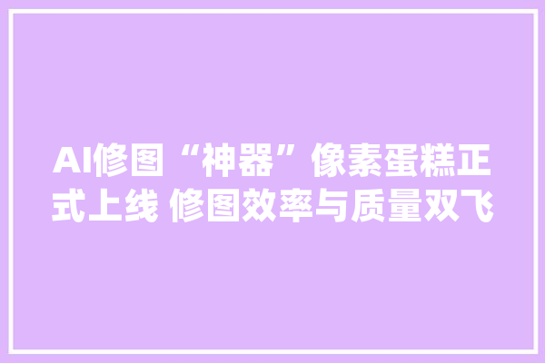 AI修图“神器”像素蛋糕正式上线 修图效率与质量双飞跃_像素_蛋糕