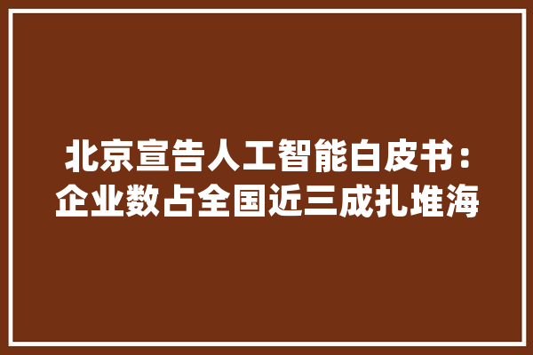 北京宣告人工智能白皮书：企业数占全国近三成扎堆海淀区_人工智能_北京 智能写作