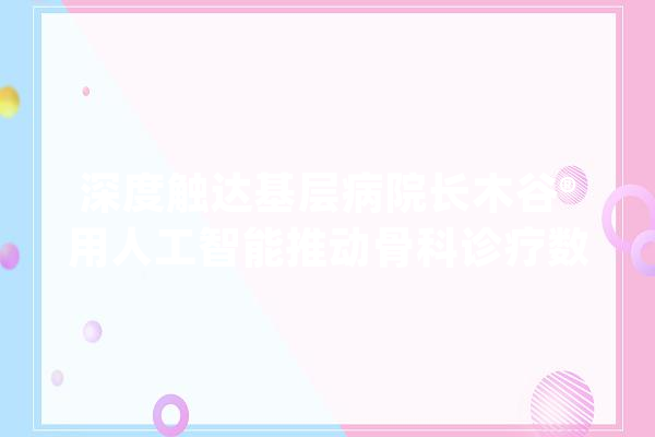深度触达基层病院长木谷®用人工智能推动骨科诊疗数字化进级_手术_骨科