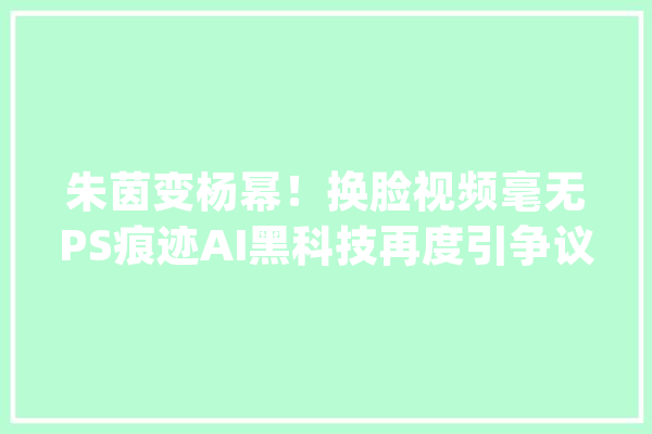 朱茵变杨幂！换脸视频毫无PS痕迹AI黑科技再度引争议_换脸_技巧 文字写作