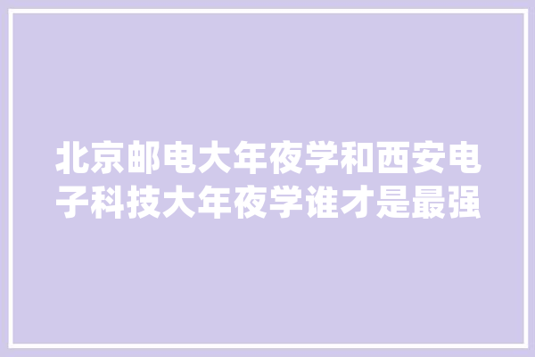 北京邮电大年夜学和西安电子科技大年夜学谁才是最强211？听听师长教师咋说_被评为_西电 云服务